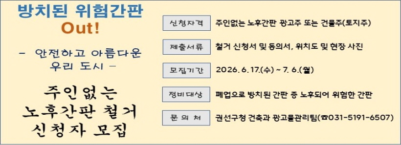 방치된 위험간판Out!- 안전하고 아름다운우리 도시 -주인없는노후간판 철거신청자 모집신청자격 주인없는 노후간판 광고주 또는 건물주(토지주)제출서류 철거 신청서 및 동의서, 위치도 및 현장 사진모집기간 2026.6.17.(수)~ 7. 6.(월)정비대상 폐업으로 방치된 간판 중 노후되어 위험한 간판문의처  권선구청 건축과 광고물관리팀(☎031-5191-6507)